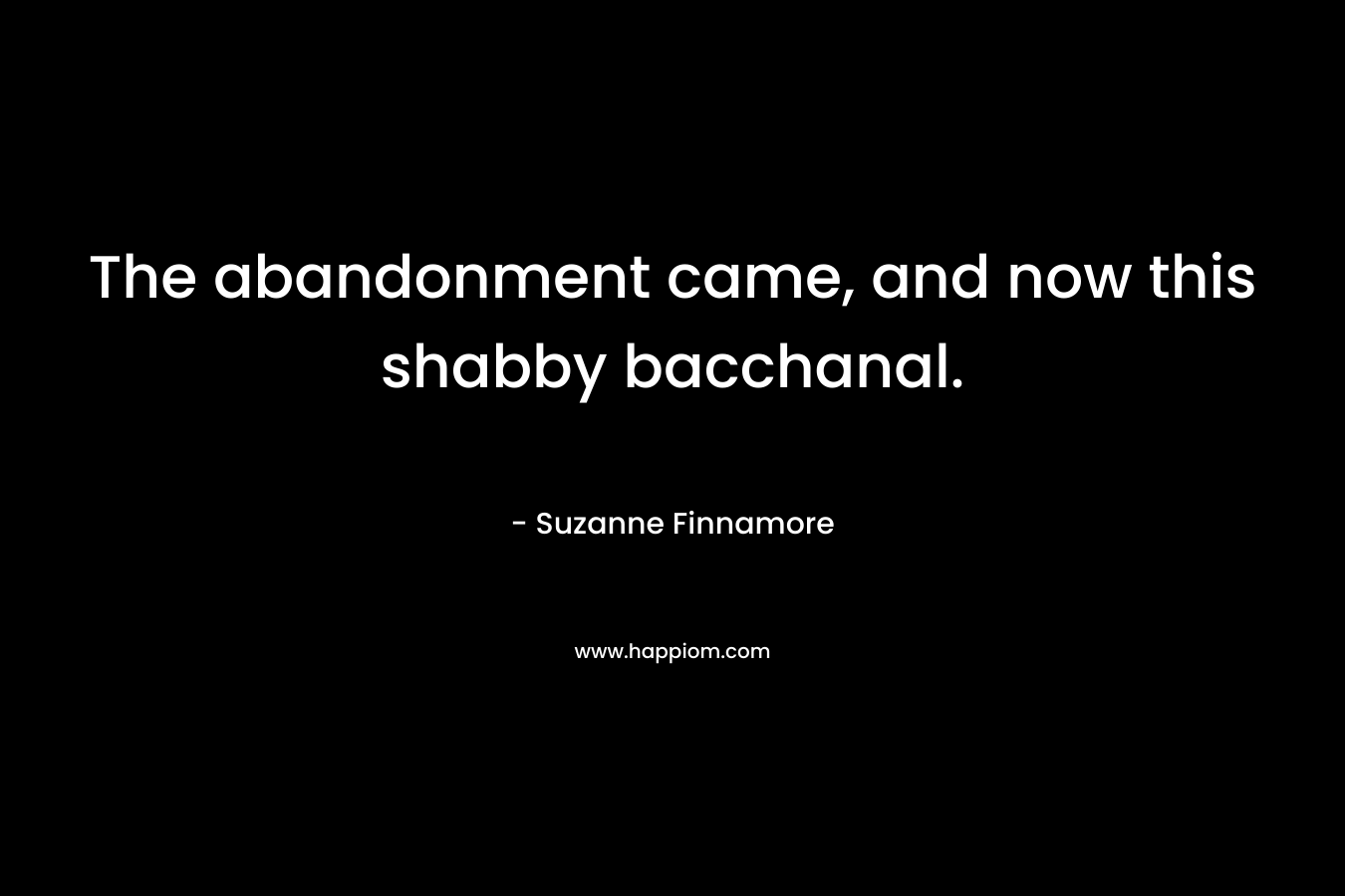The abandonment came, and now this shabby bacchanal. – Suzanne Finnamore
