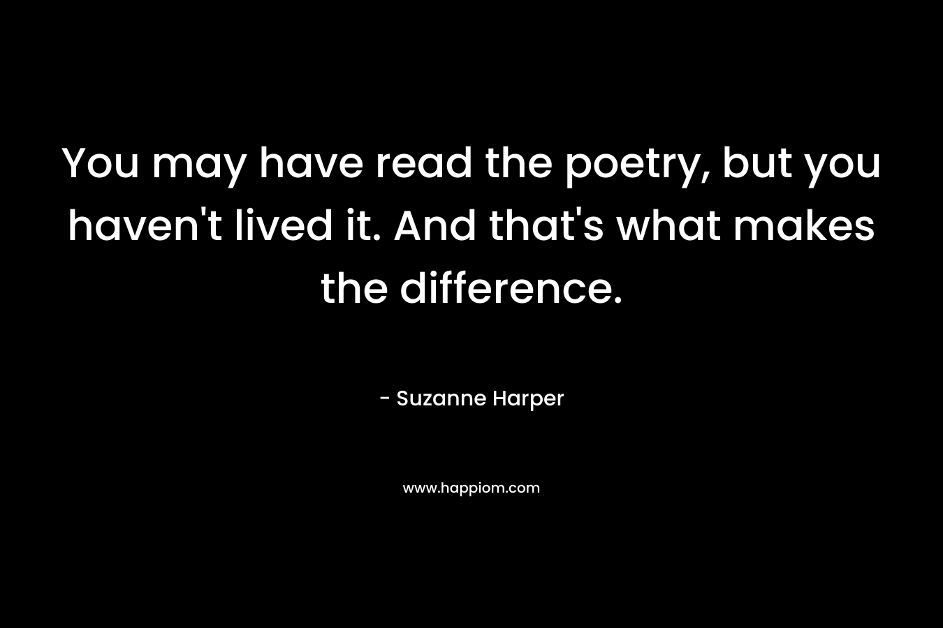 You may have read the poetry, but you haven't lived it. And that's what makes the difference.