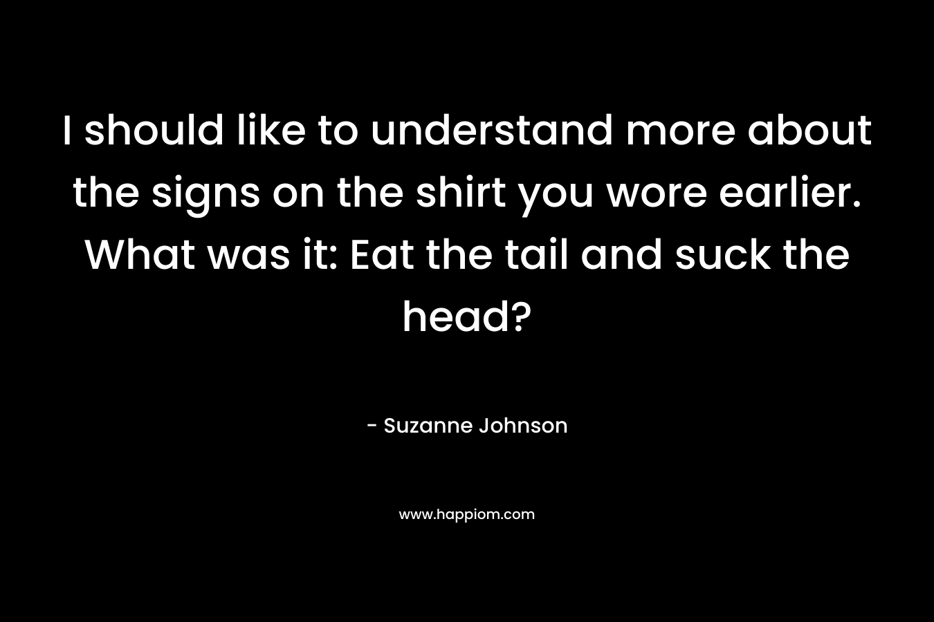 I should like to understand more about the signs on the shirt you wore earlier. What was it: Eat the tail and suck the head? – Suzanne  Johnson