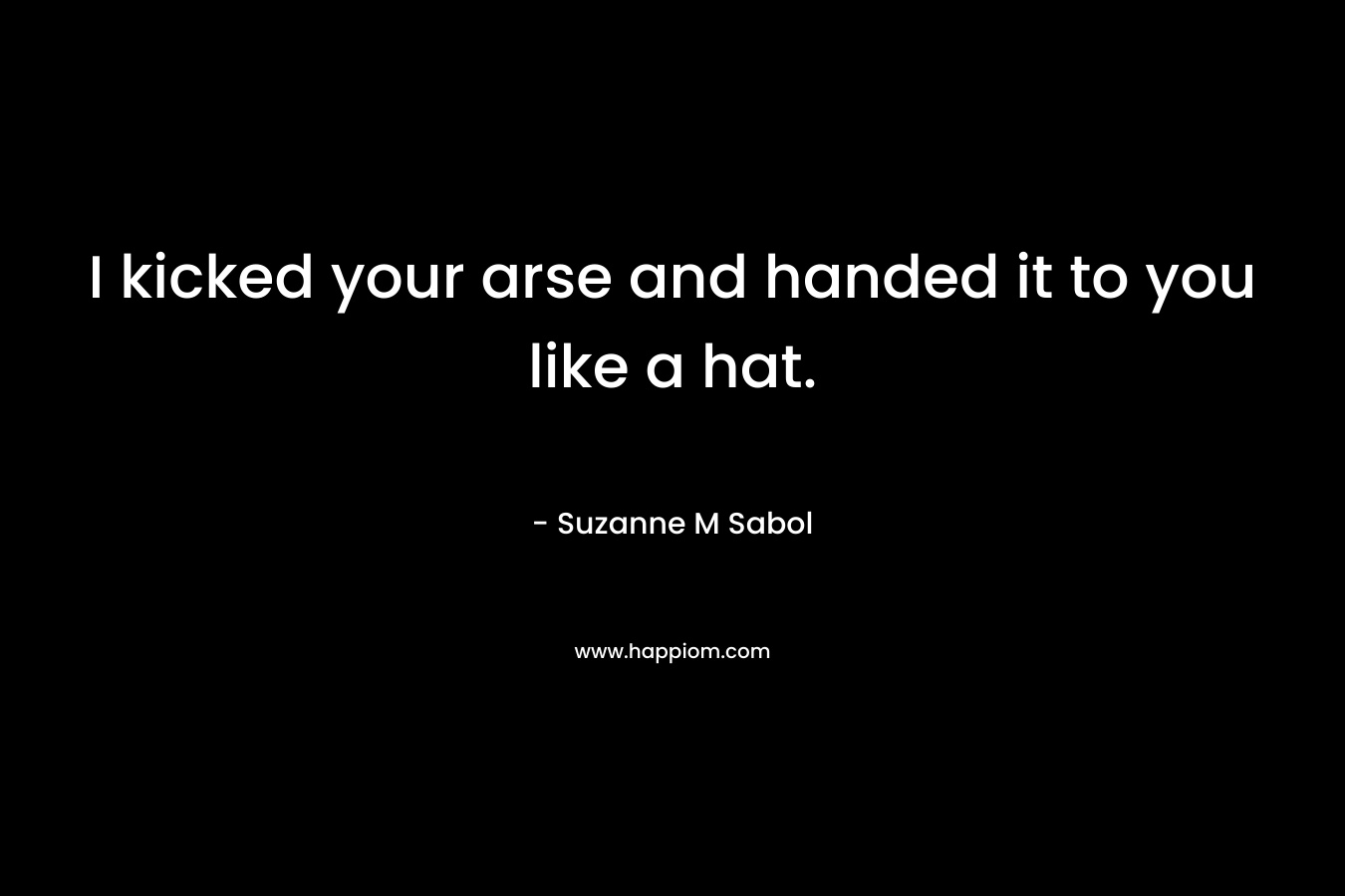 I kicked your arse and handed it to you like a hat. – Suzanne M Sabol