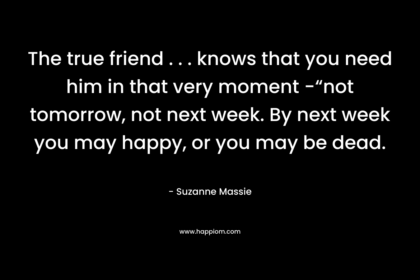 The true friend . . . knows that you need him in that very moment -“not tomorrow, not next week. By next week you may happy, or you may be dead.