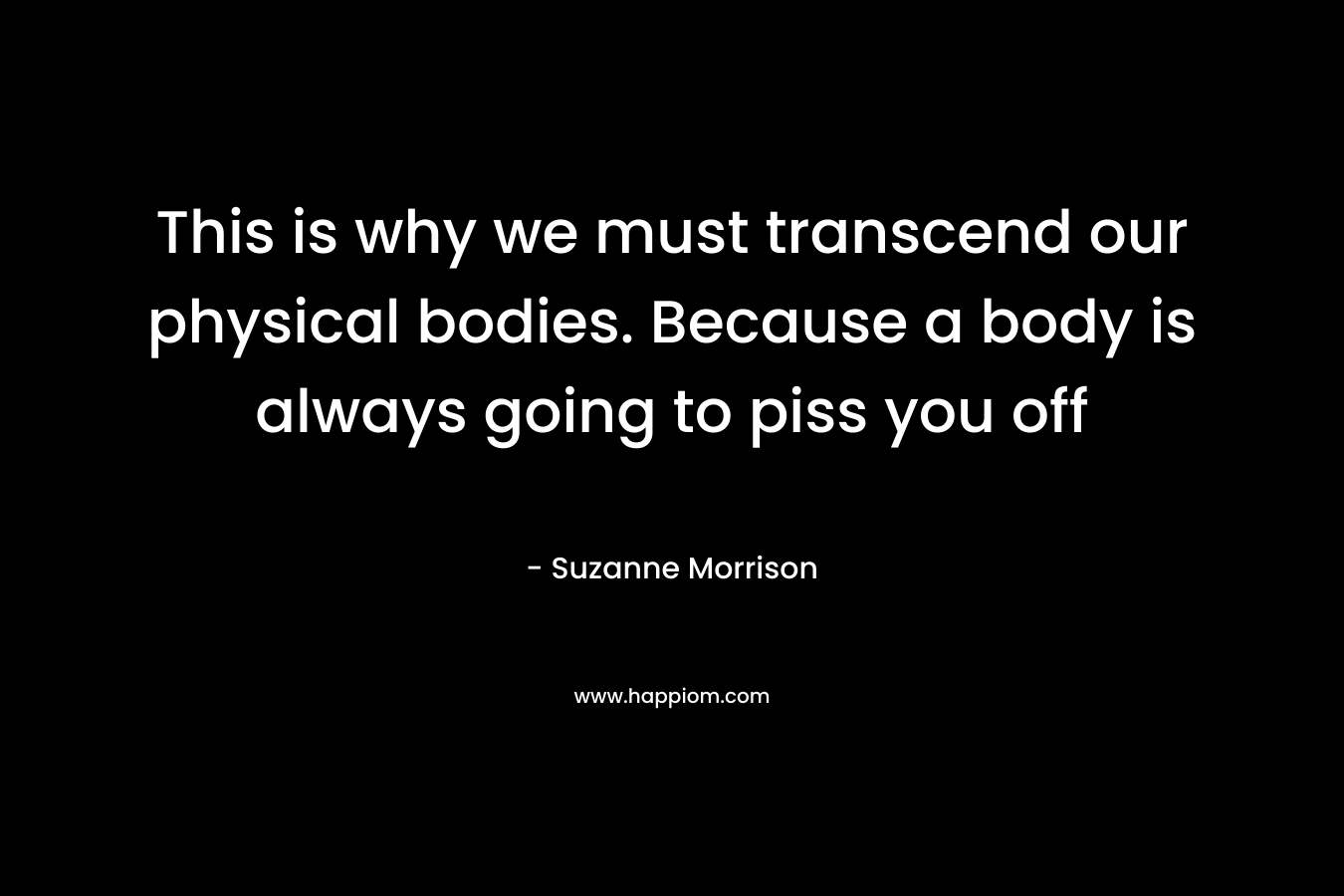 This is why we must transcend our physical bodies. Because a body is always going to piss you off