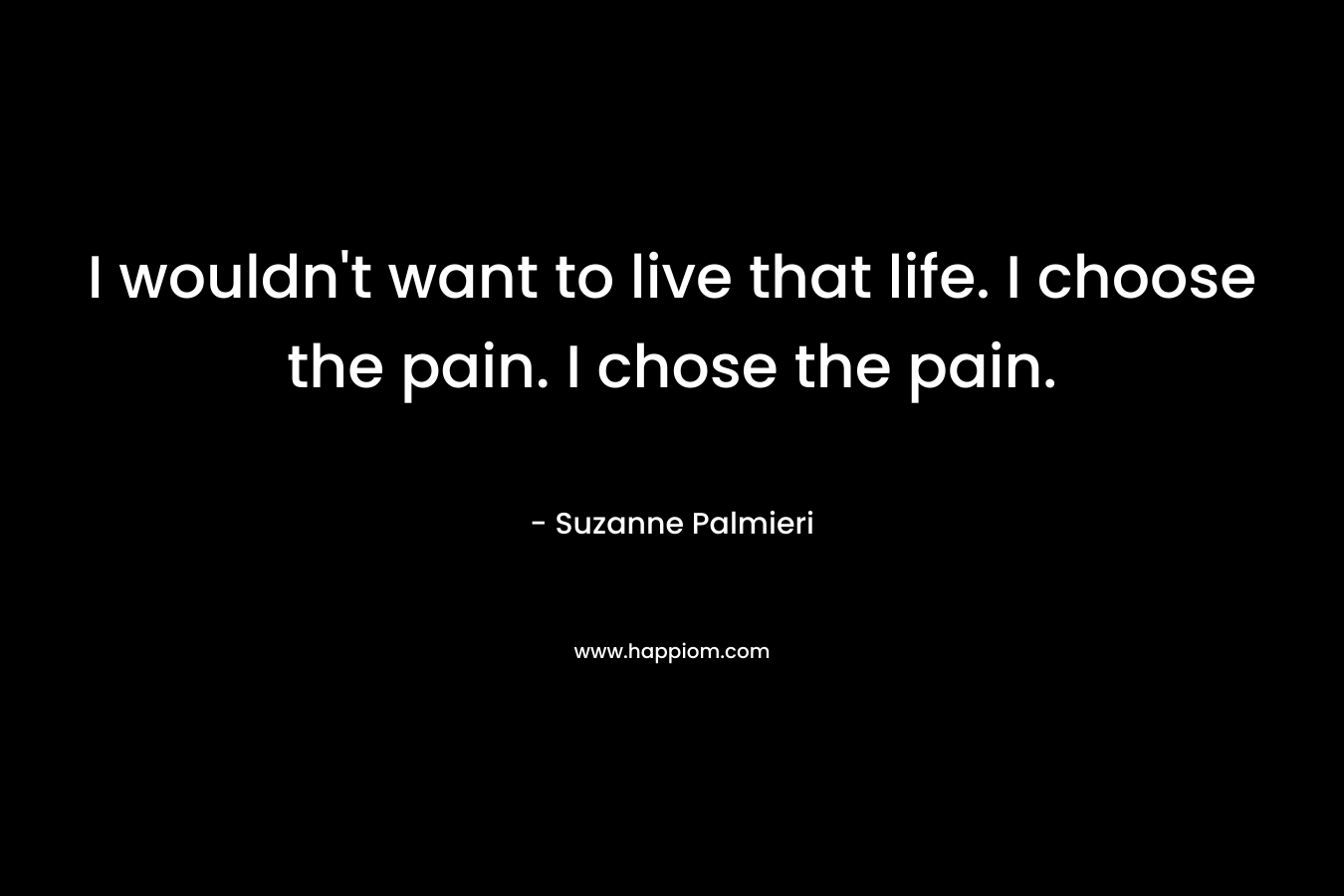 I wouldn’t want to live that life. I choose the pain. I chose the pain. – Suzanne Palmieri