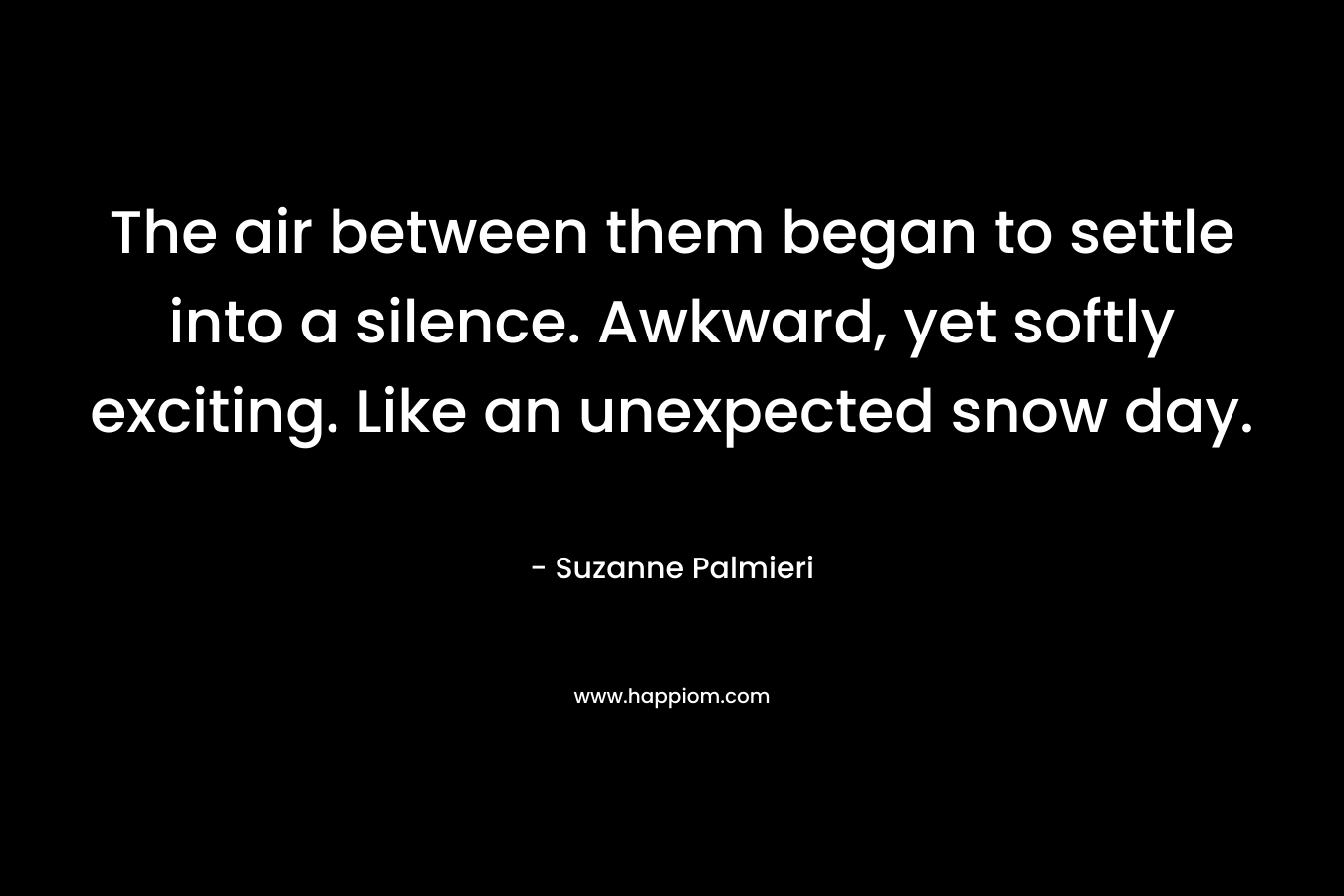 The air between them began to settle into a silence. Awkward, yet softly exciting. Like an unexpected snow day. – Suzanne Palmieri