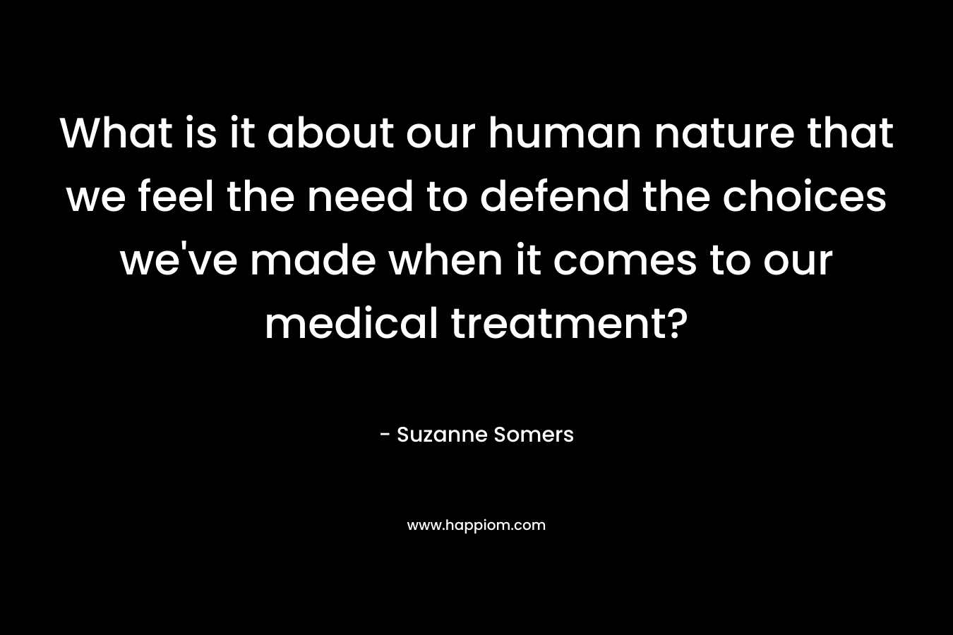 What is it about our human nature that we feel the need to defend the choices we’ve made when it comes to our medical treatment? – Suzanne Somers