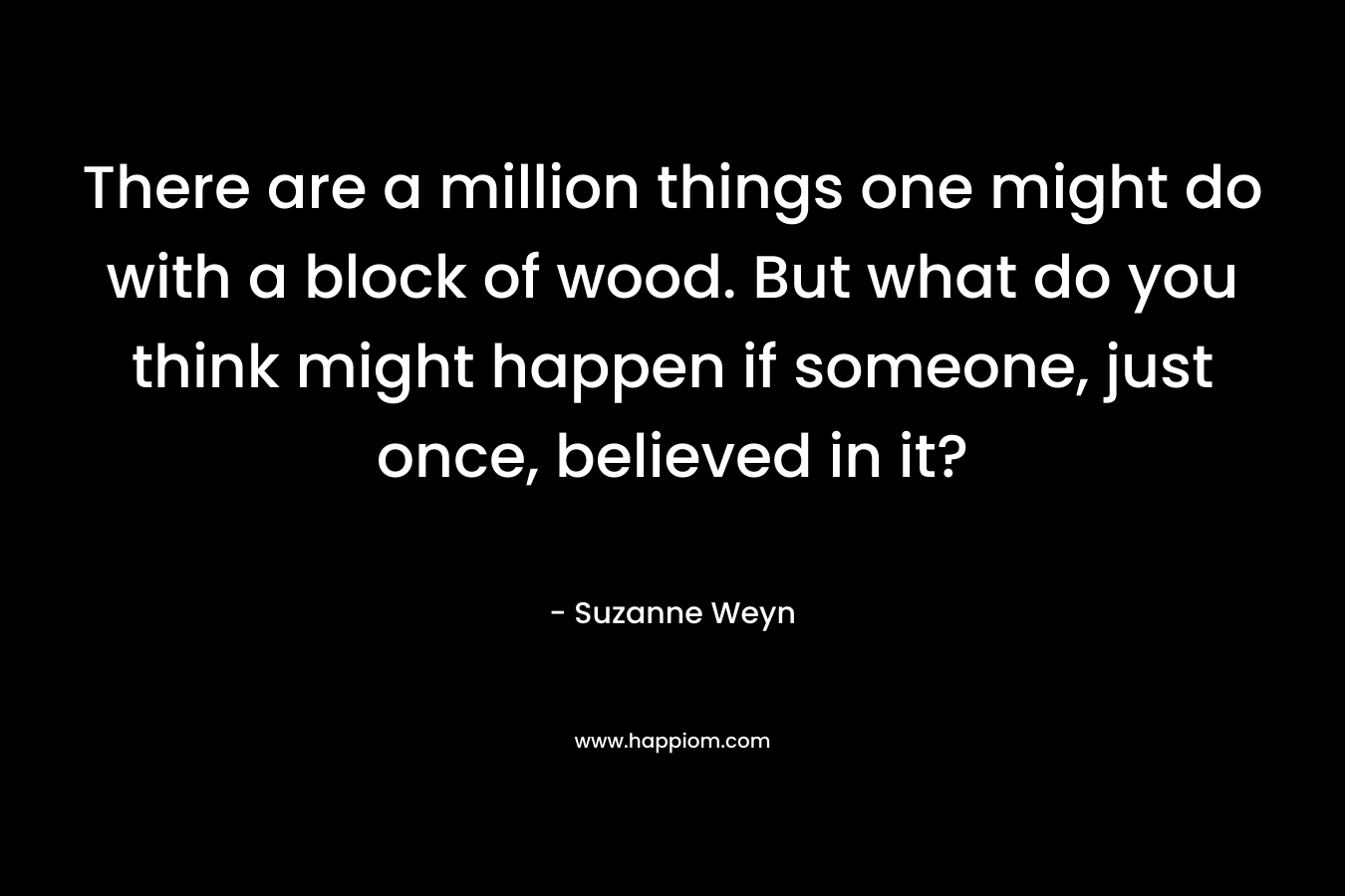 There are a million things one might do with a block of wood. But what do you think might happen if someone, just once, believed in it?