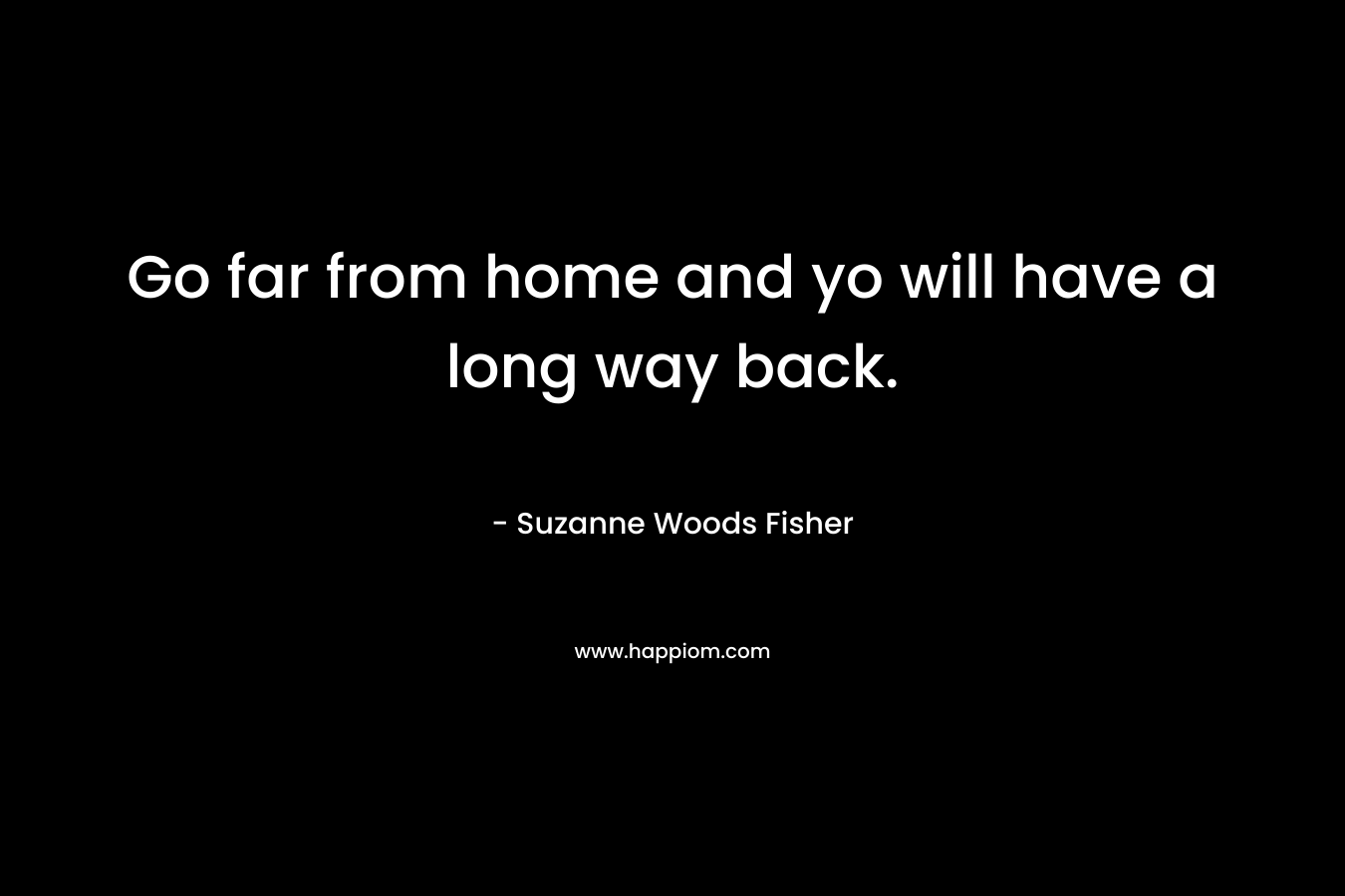 Go far from home and yo will have a long way back. – Suzanne Woods Fisher