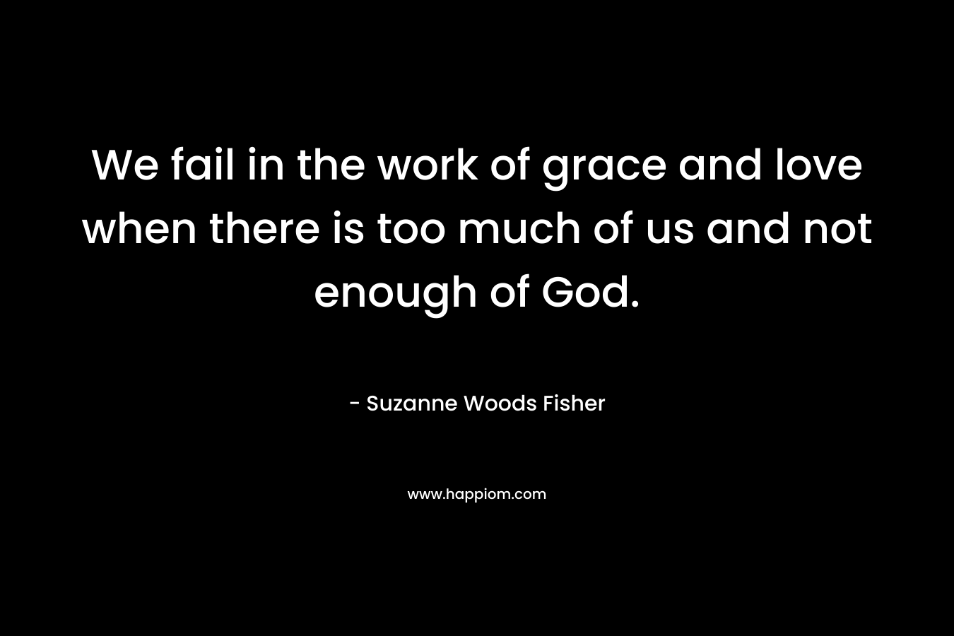 We fail in the work of grace and love when there is too much of us and not enough of God. – Suzanne Woods Fisher