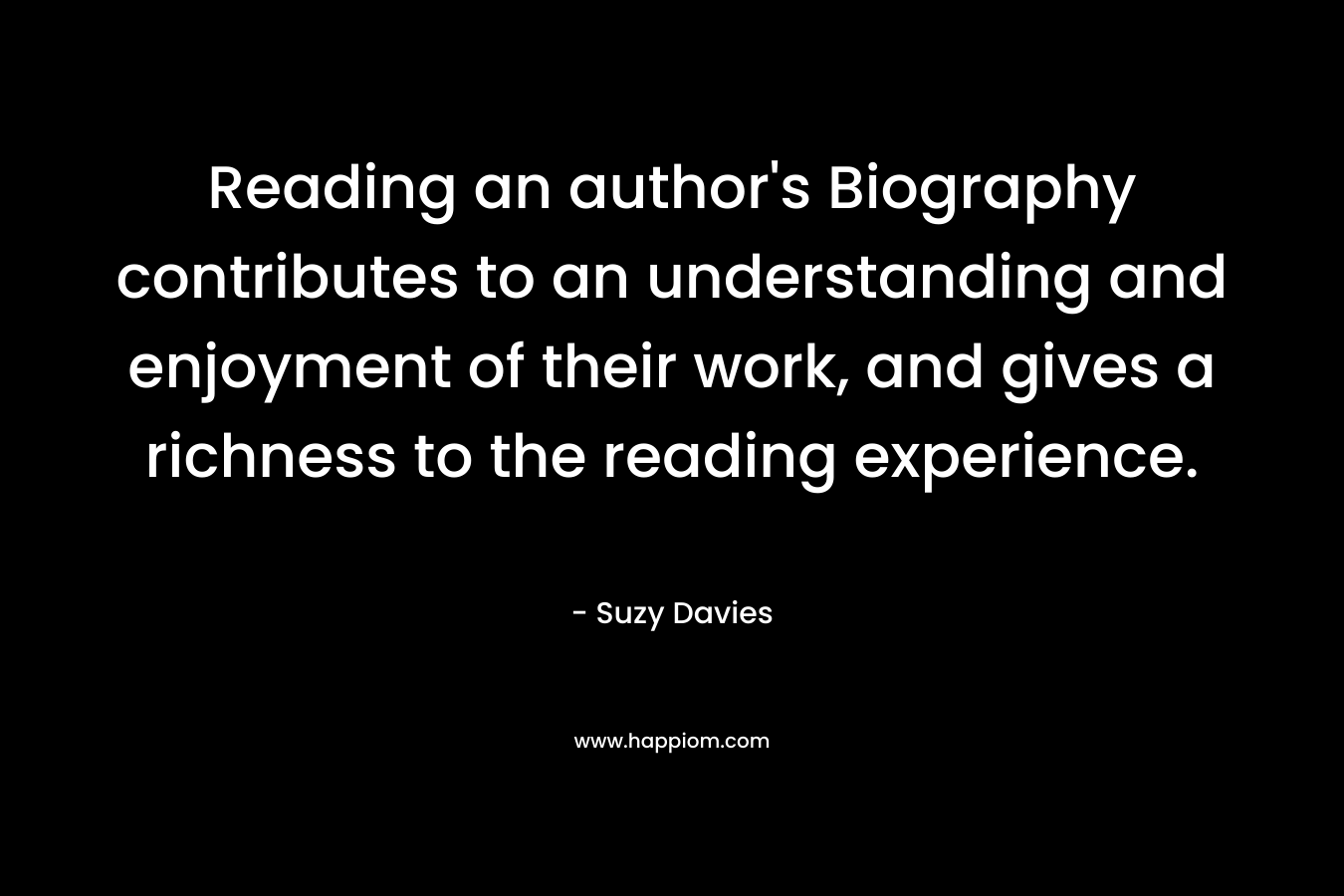 Reading an author’s Biography contributes to an understanding and enjoyment of their work, and gives a richness to the reading experience. – Suzy  Davies