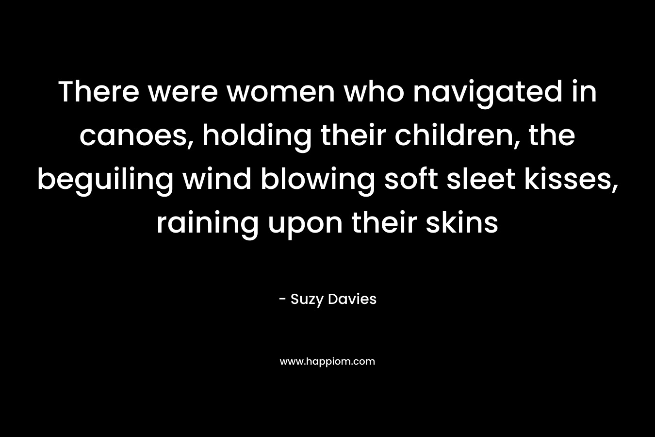 There were women who navigated in canoes, holding their children, the beguiling wind blowing soft sleet kisses, raining upon their skins – Suzy  Davies