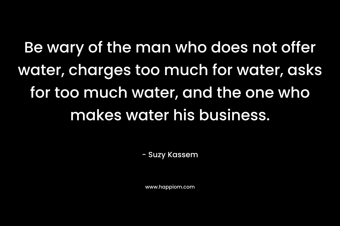 Be wary of the man who does not offer water, charges too much for water, asks for too much water, and the one who makes water his business. – Suzy Kassem