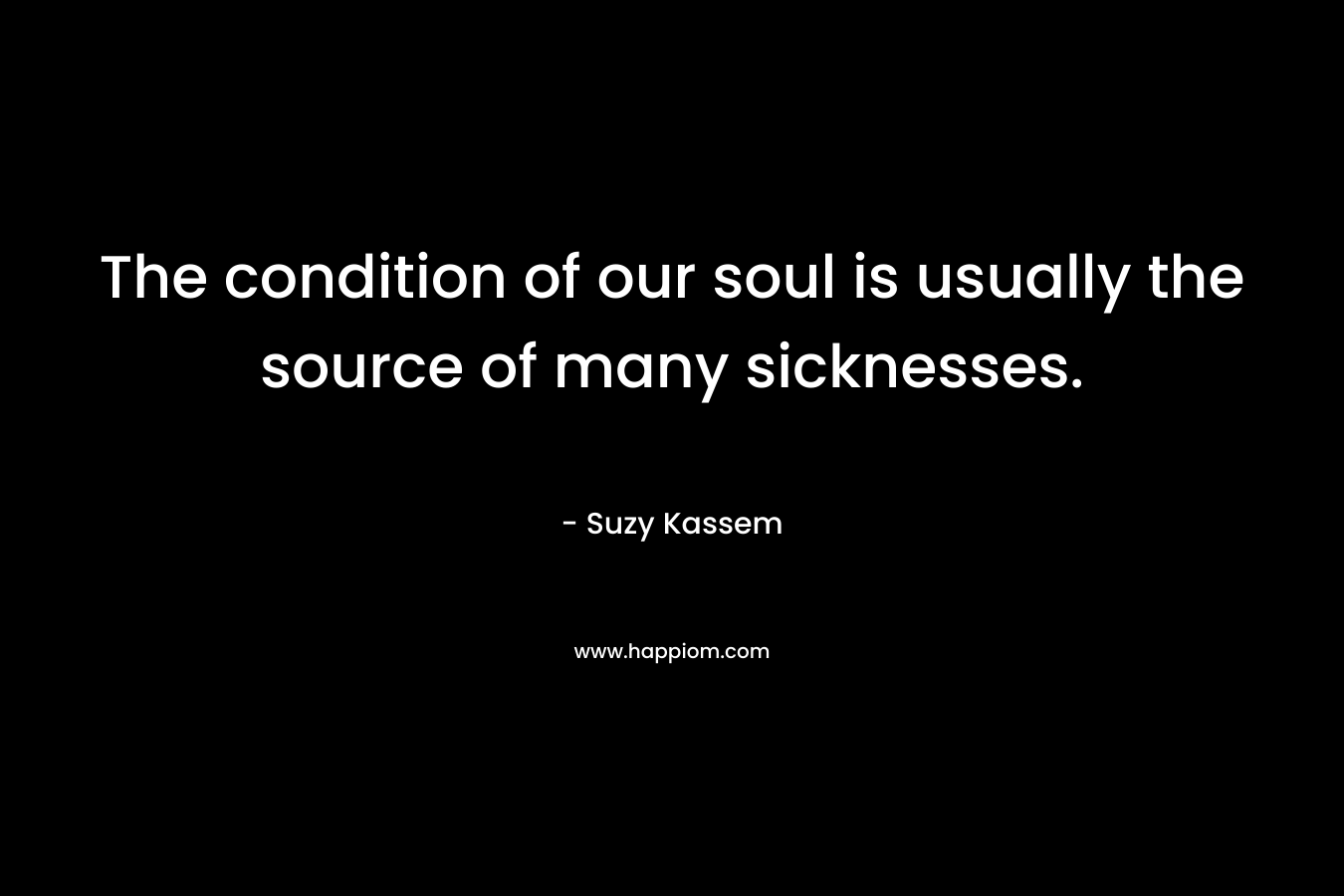 The condition of our soul is usually the source of many sicknesses. – Suzy Kassem