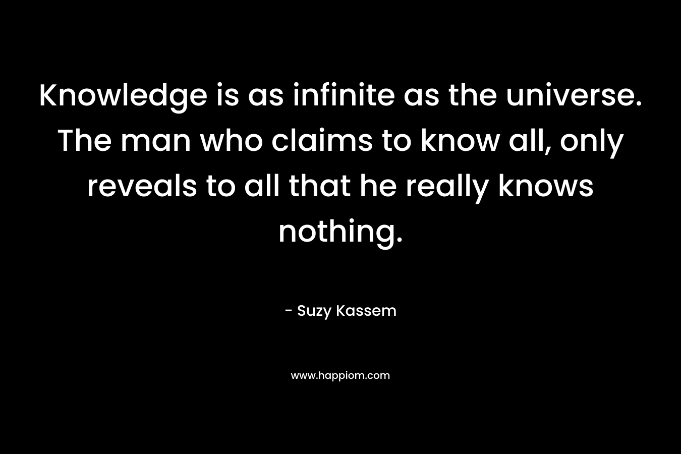 Knowledge is as infinite as the universe. The man who claims to know all, only reveals to all that he really knows nothing.