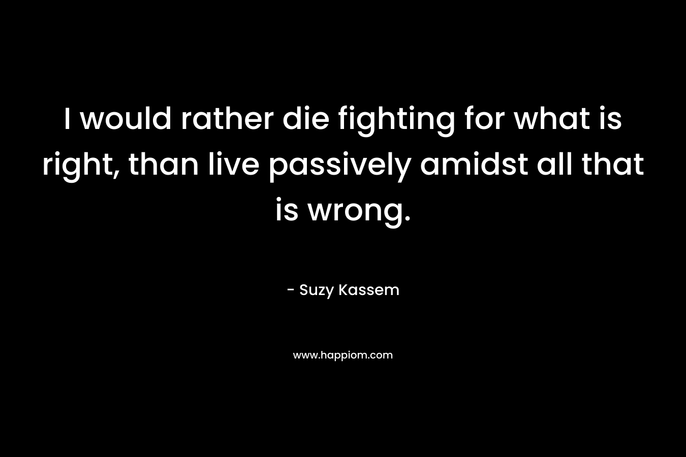 I would rather die fighting for what is right, than live passively amidst all that is wrong. – Suzy Kassem