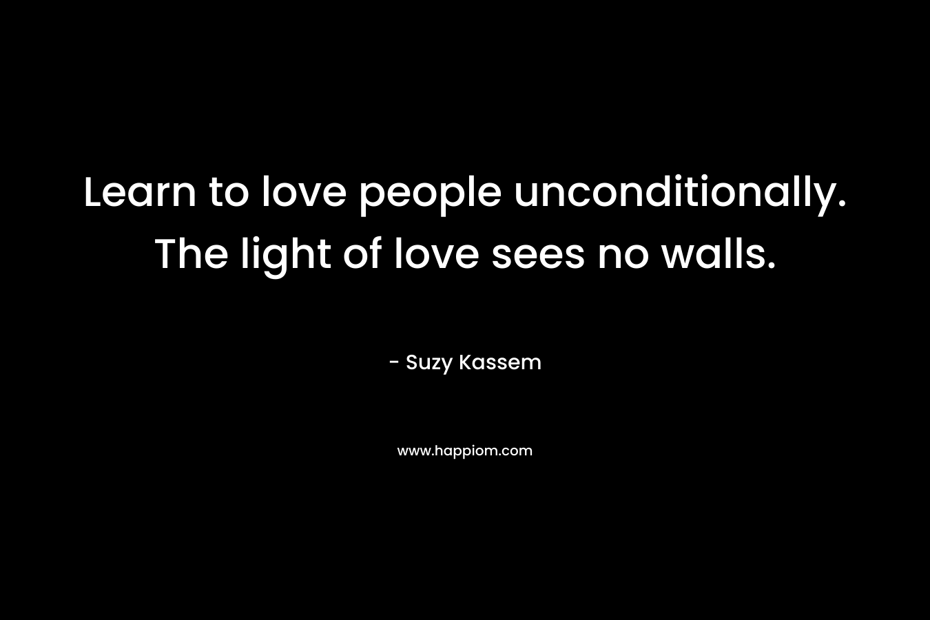 Learn to love people unconditionally. The light of love sees no walls. – Suzy Kassem