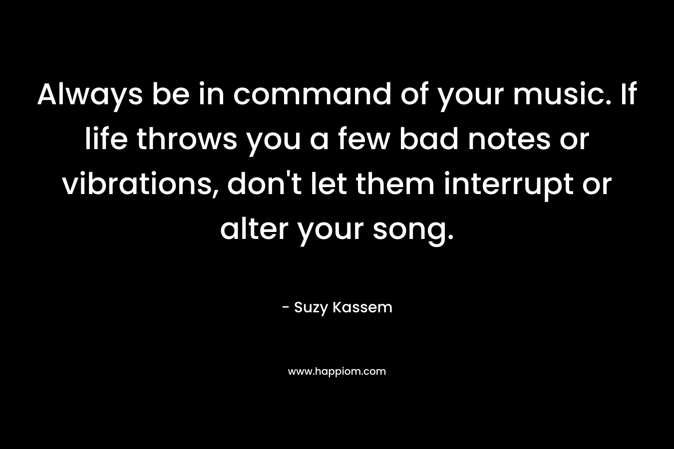 Always be in command of your music. If life throws you a few bad notes or vibrations, don’t let them interrupt or alter your song. – Suzy Kassem