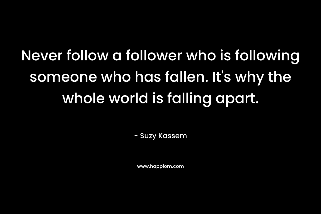 Never follow a follower who is following someone who has fallen. It’s why the whole world is falling apart. – Suzy Kassem