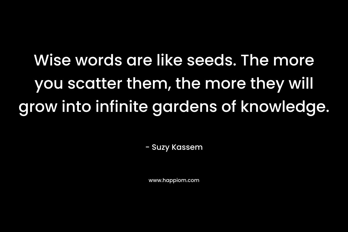Wise words are like seeds. The more you scatter them, the more they will grow into infinite gardens of knowledge. – Suzy Kassem
