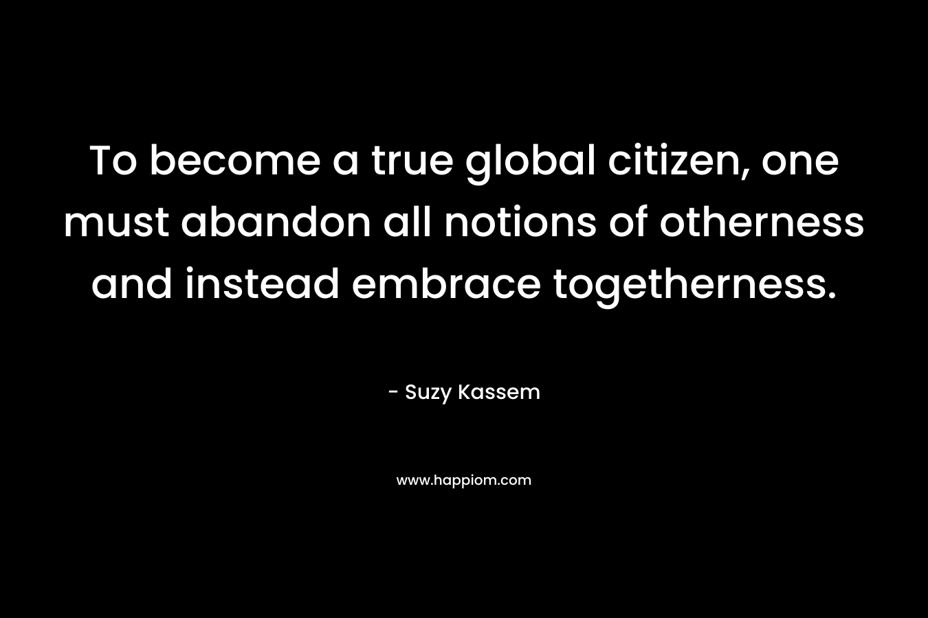 To become a true global citizen, one must abandon all notions of otherness and instead embrace togetherness. – Suzy Kassem