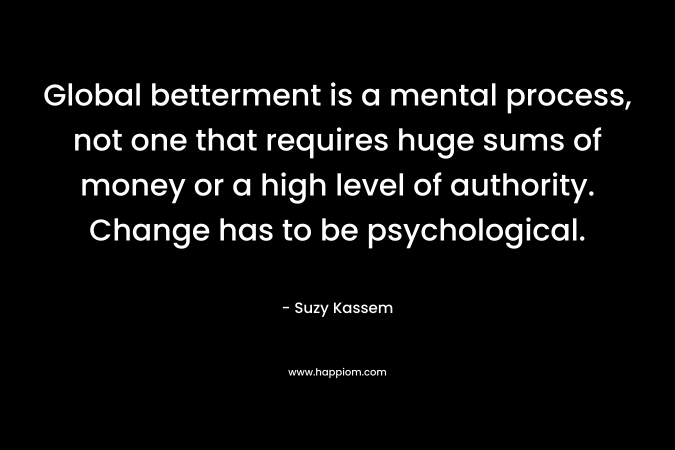 Global betterment is a mental process, not one that requires huge sums of money or a high level of authority. Change has to be psychological.