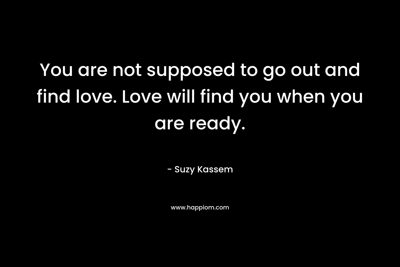 You are not supposed to go out and find love. Love will find you when you are ready.