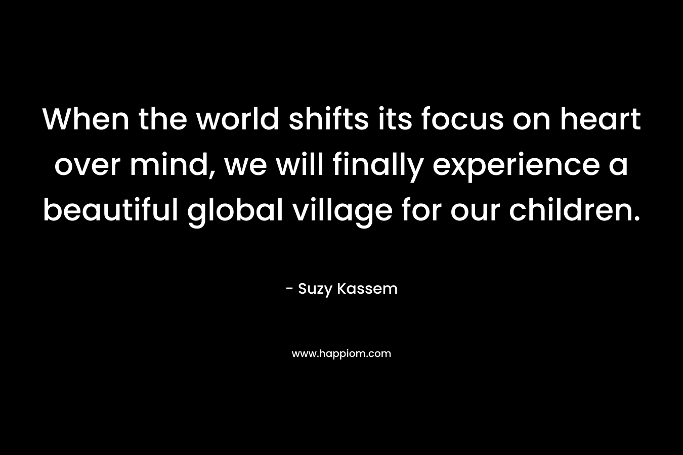 When the world shifts its focus on heart over mind, we will finally experience a beautiful global village for our children.