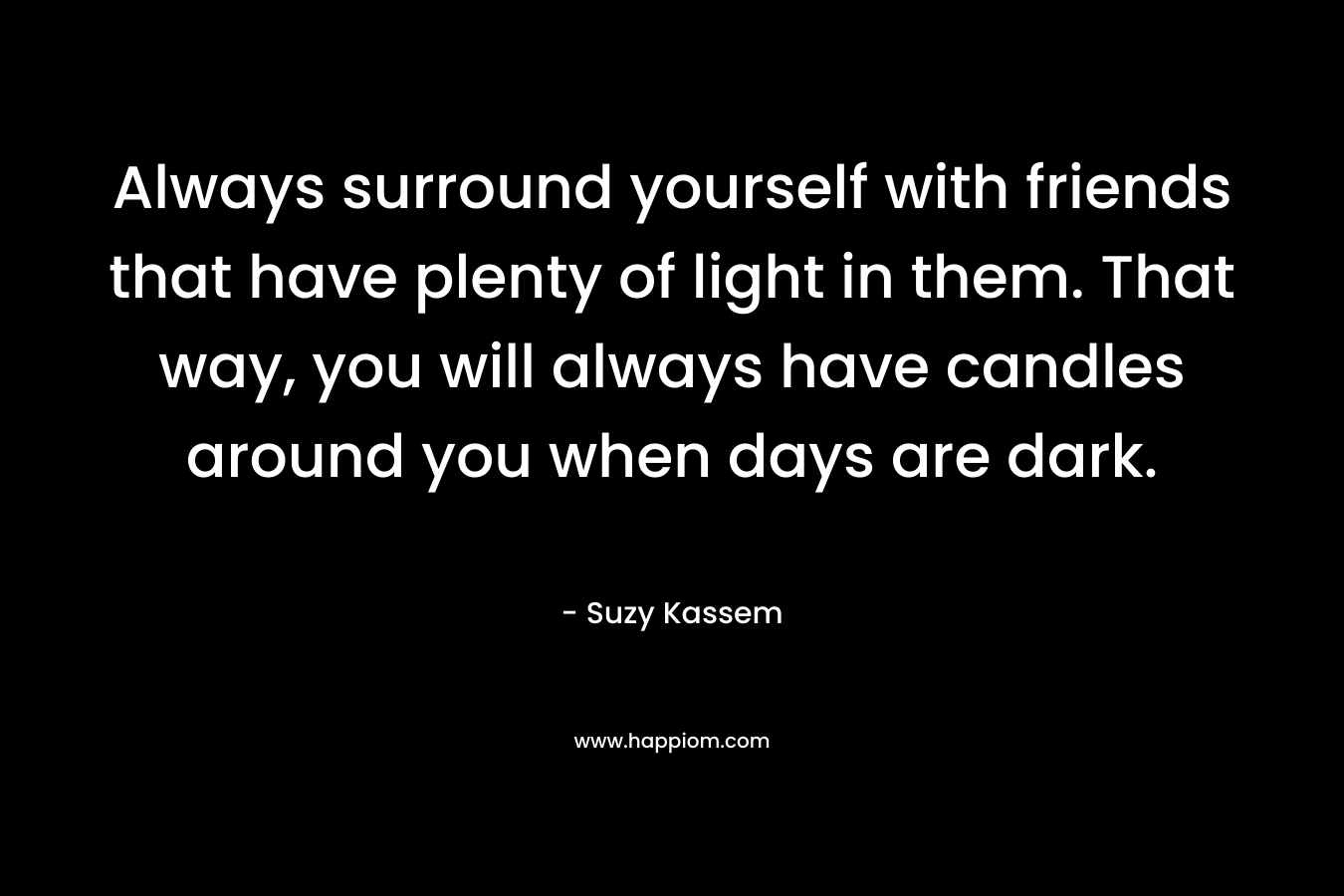 Always surround yourself with friends that have plenty of light in them. That way, you will always have candles around you when days are dark. – Suzy Kassem