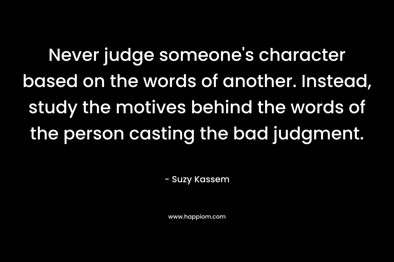 Never judge someone's character based on the words of another. Instead, study the motives behind the words of the person casting the bad judgment.