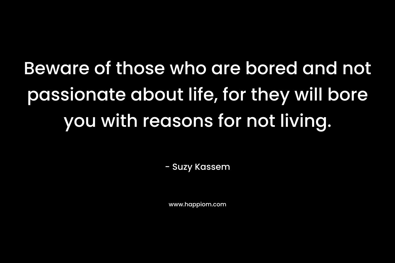 Beware of those who are bored and not passionate about life, for they will bore you with reasons for not living.
