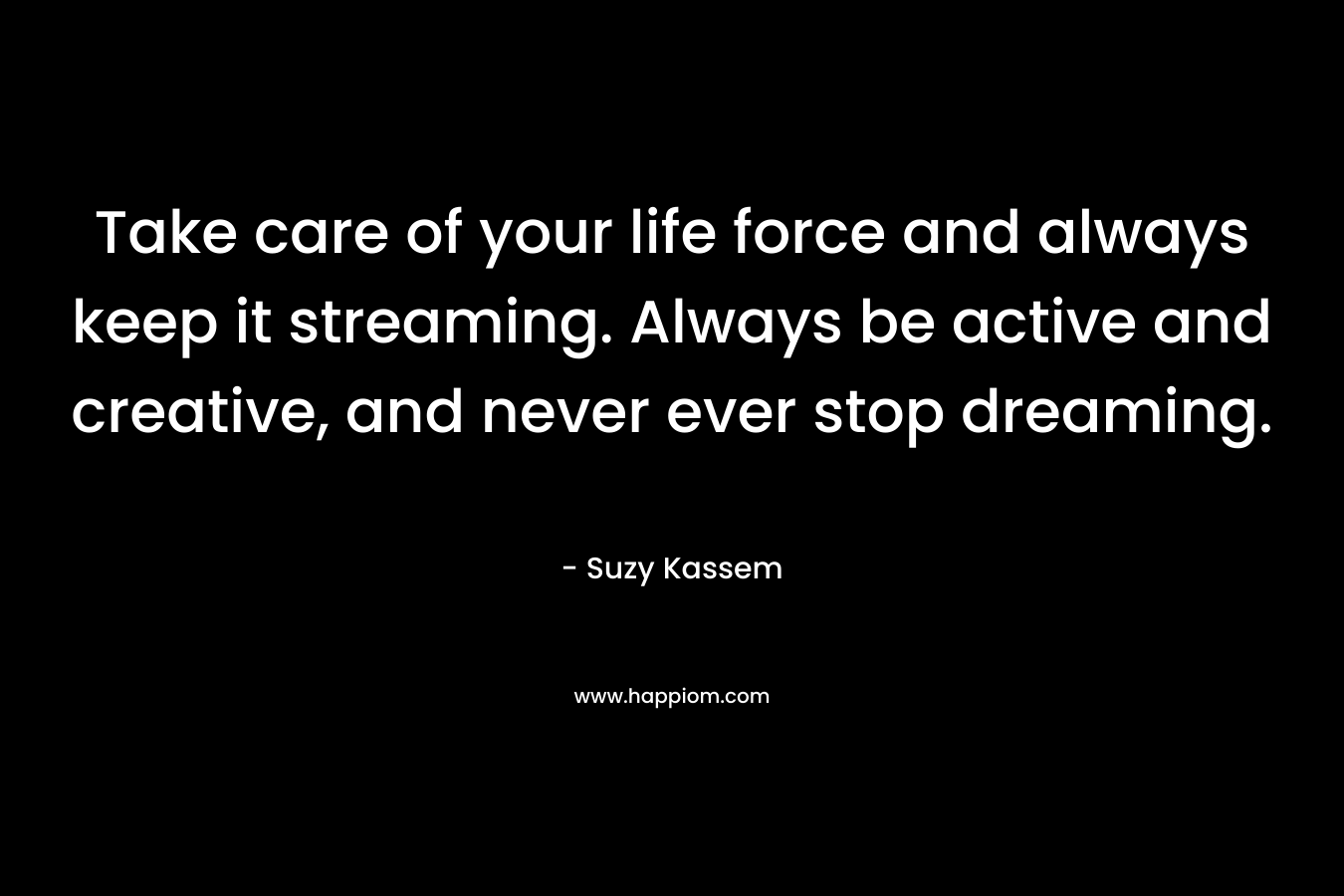 Take care of your life force and always keep it streaming. Always be active and creative, and never ever stop dreaming.