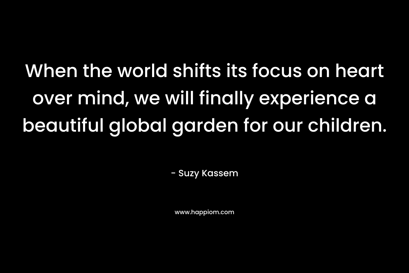 When the world shifts its focus on heart over mind, we will finally experience a beautiful global garden for our children.