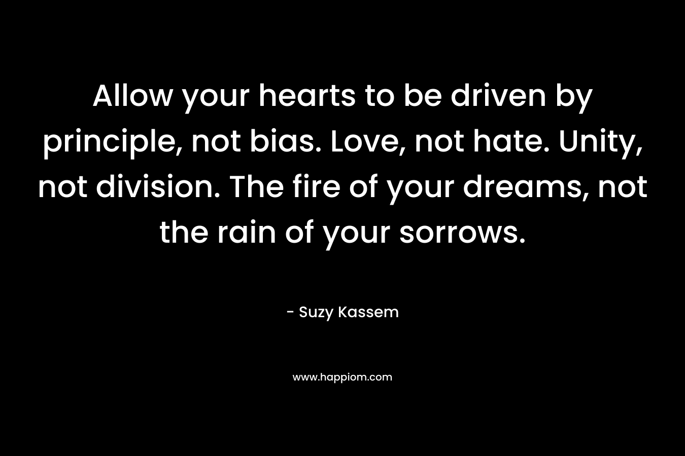 Allow your hearts to be driven by principle, not bias. Love, not hate. Unity, not division. The fire of your dreams, not the rain of your sorrows. – Suzy Kassem