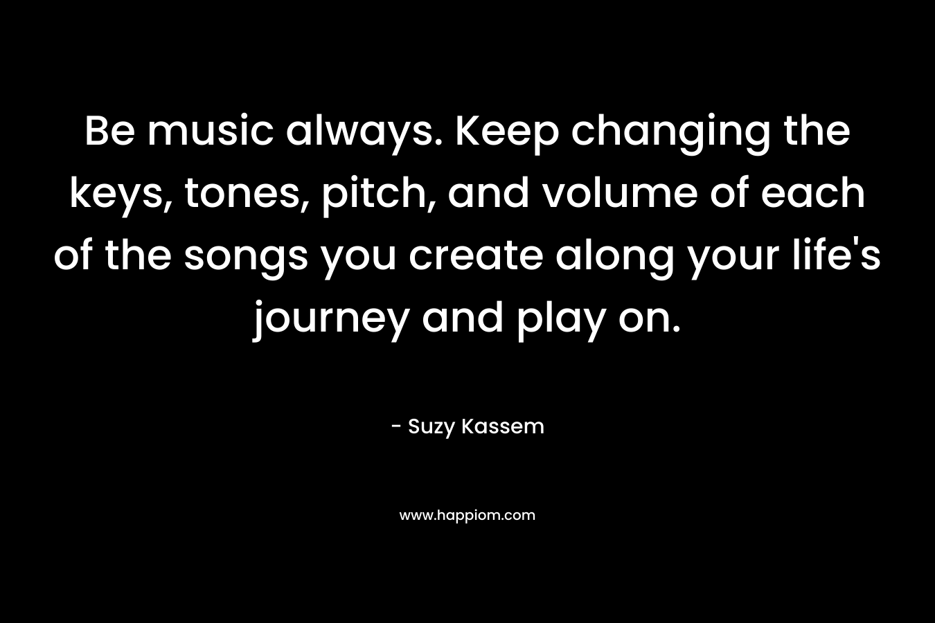 Be music always. Keep changing the keys, tones, pitch, and volume of each of the songs you create along your life's journey and play on.