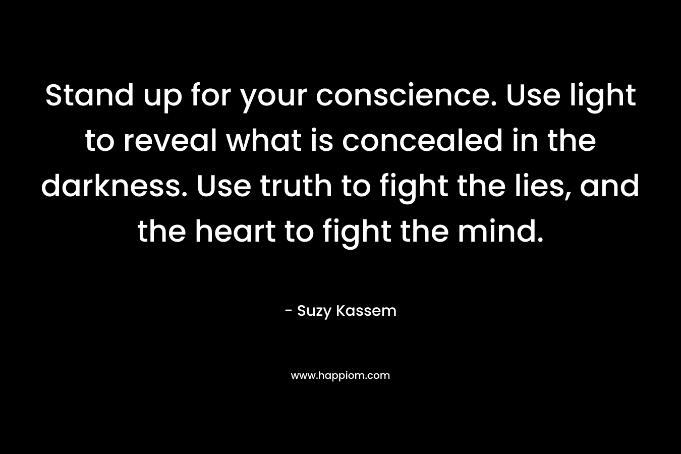 Stand up for your conscience. Use light to reveal what is concealed in the darkness. Use truth to fight the lies, and the heart to fight the mind.