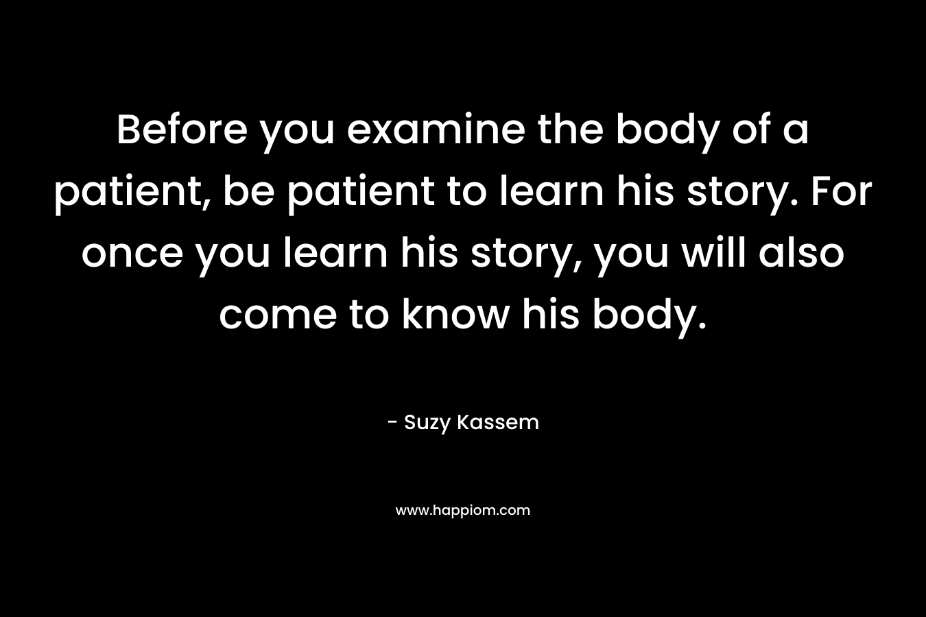 Before you examine the body of a patient, be patient to learn his story. For once you learn his story, you will also come to know his body. – Suzy Kassem