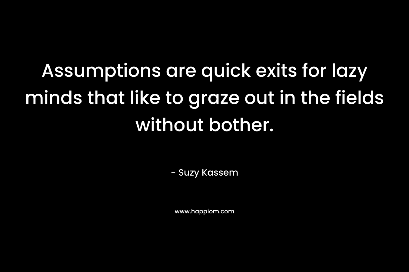 Assumptions are quick exits for lazy minds that like to graze out in the fields without bother.