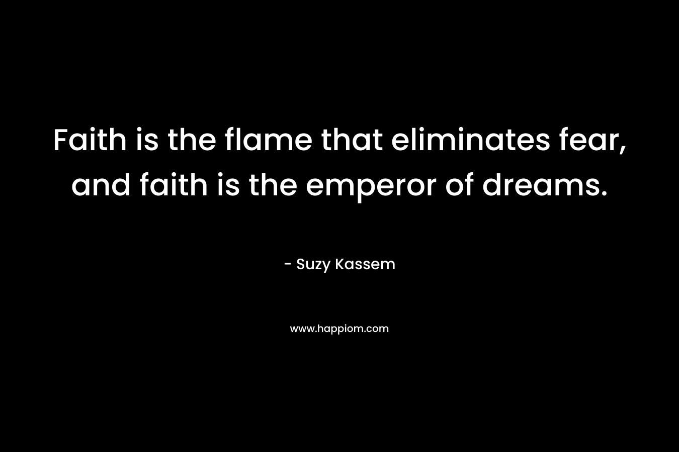 Faith is the flame that eliminates fear, and faith is the emperor of dreams. – Suzy Kassem