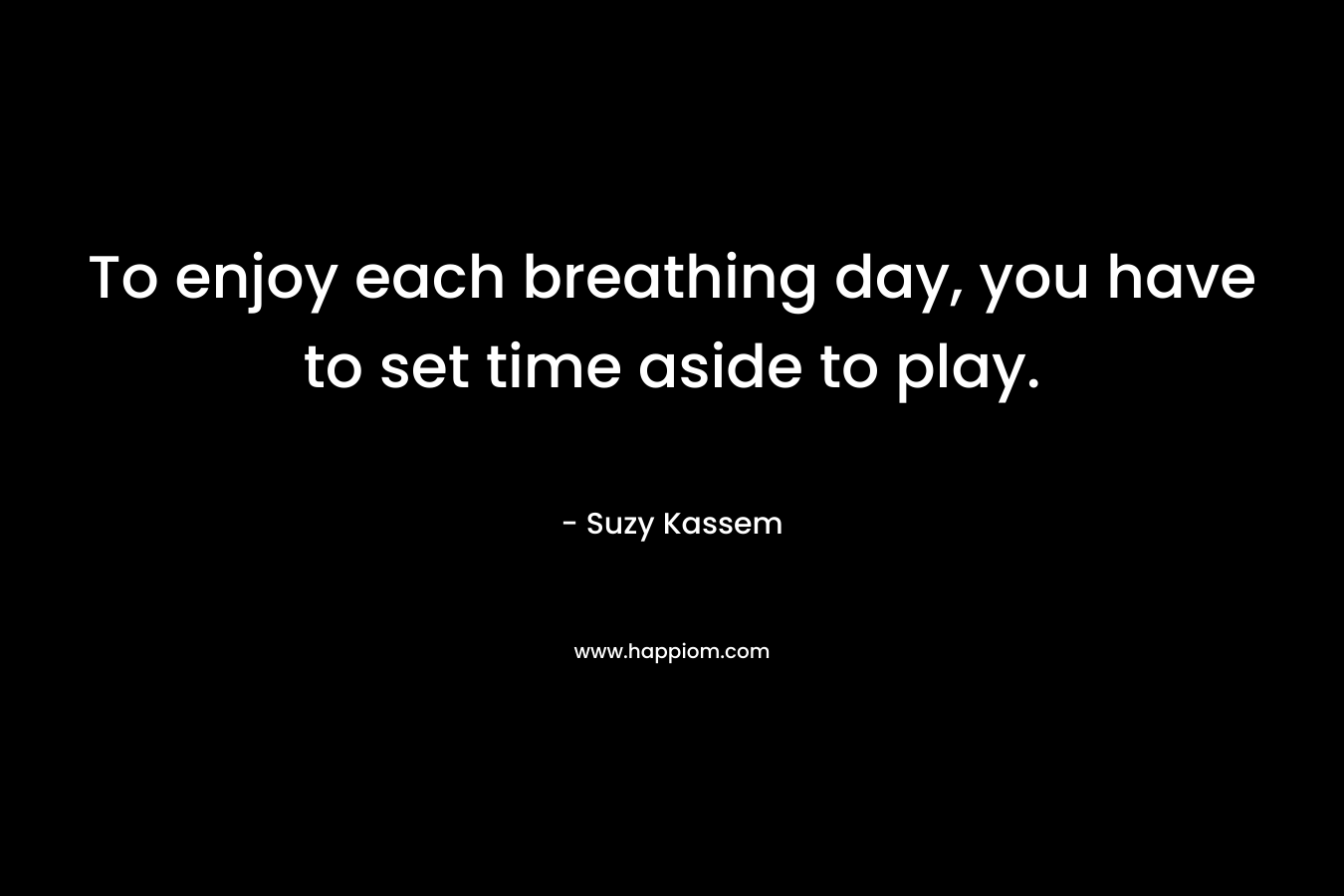 To enjoy each breathing day, you have to set time aside to play.