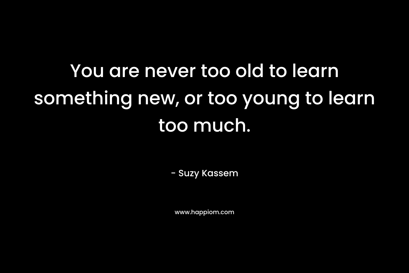 You are never too old to learn something new, or too young to learn too much.