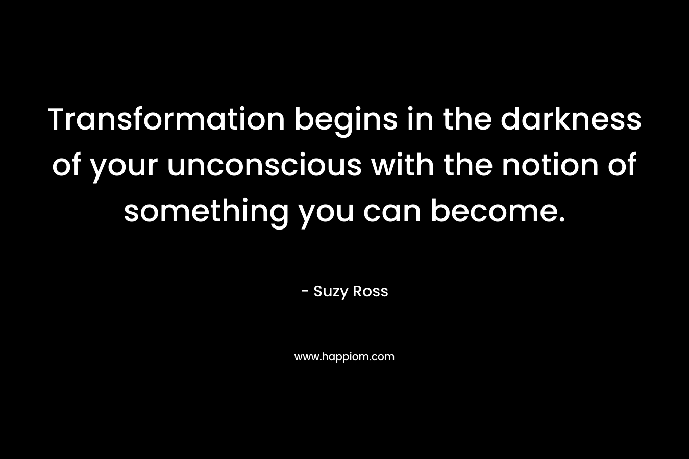 Transformation begins in the darkness of your unconscious with the notion of something you can become. – Suzy Ross
