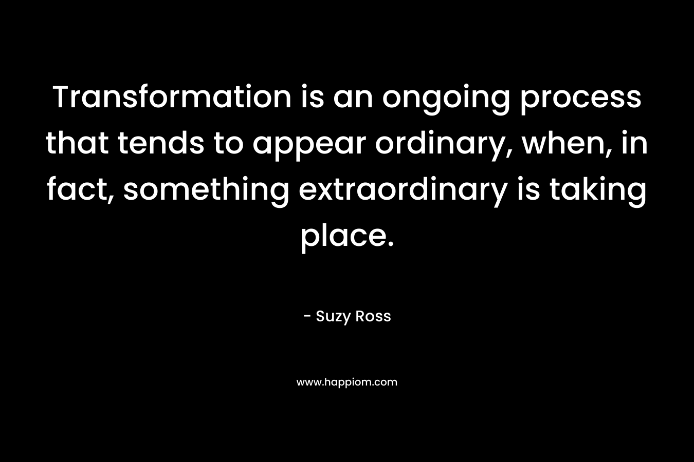 Transformation is an ongoing process that tends to appear ordinary, when, in fact, something extraordinary is taking place. – Suzy Ross
