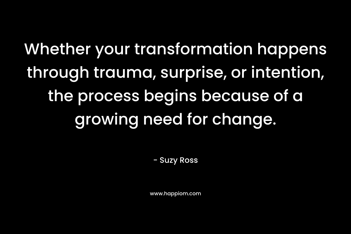 Whether your transformation happens through trauma, surprise, or intention, the process begins because of a growing need for change. – Suzy Ross