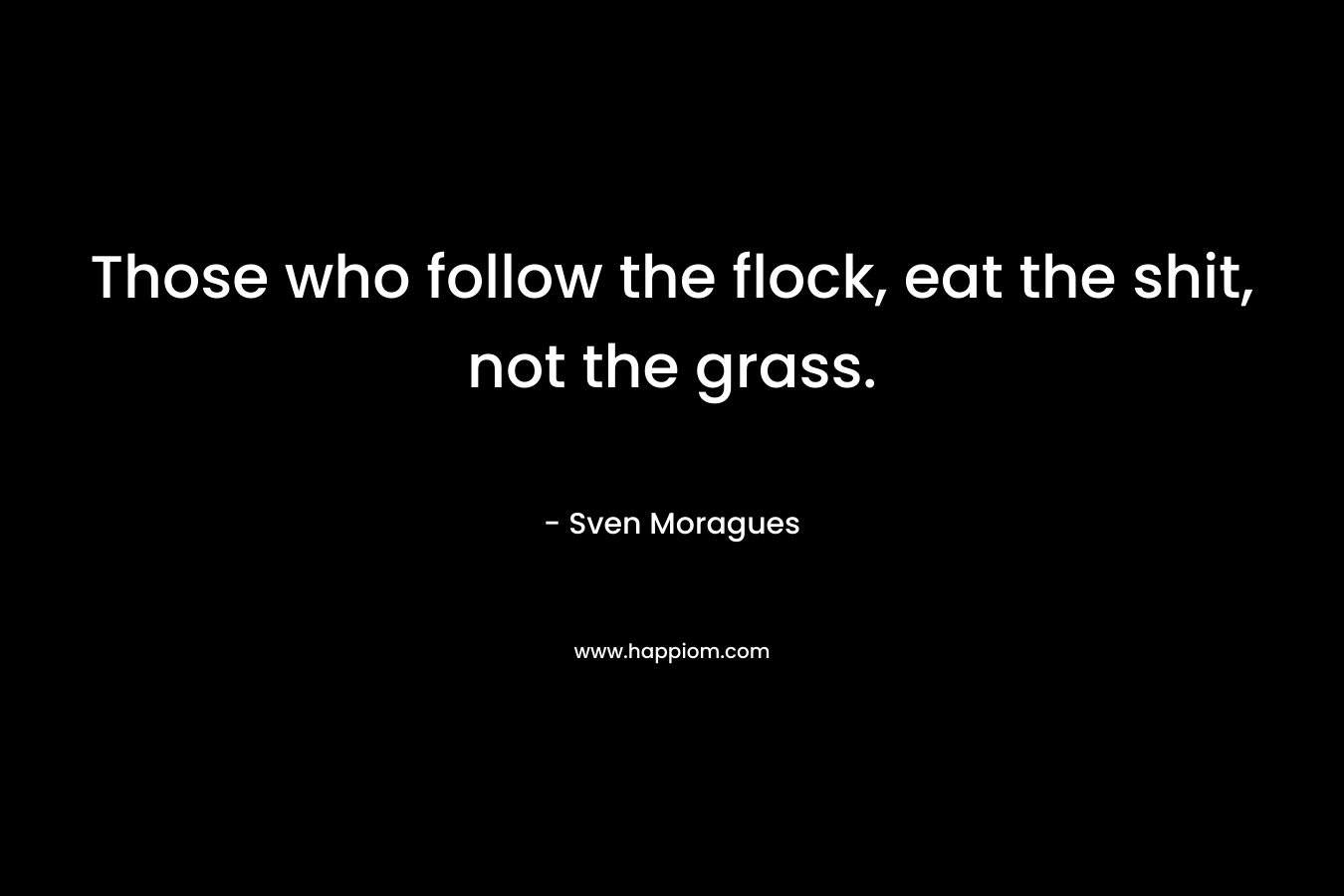Those who follow the flock, eat the shit, not the grass. – Sven Moragues