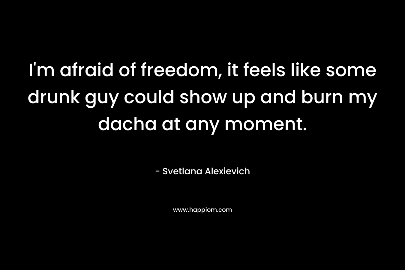 I’m afraid of freedom, it feels like some drunk guy could show up and burn my dacha at any moment. – Svetlana Alexievich