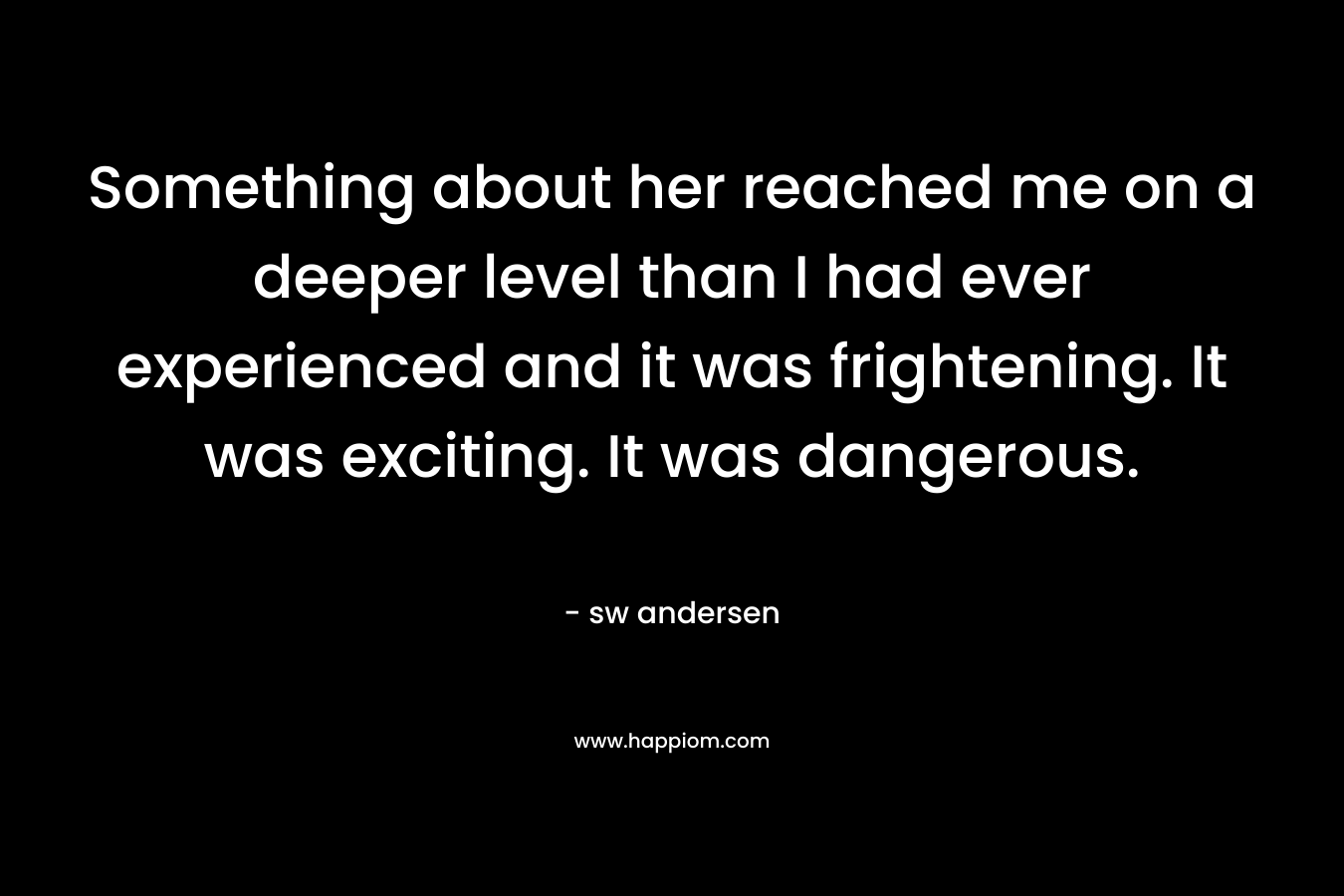 Something about her reached me on a deeper level than I had ever experienced and it was frightening. It was exciting. It was dangerous. – sw andersen