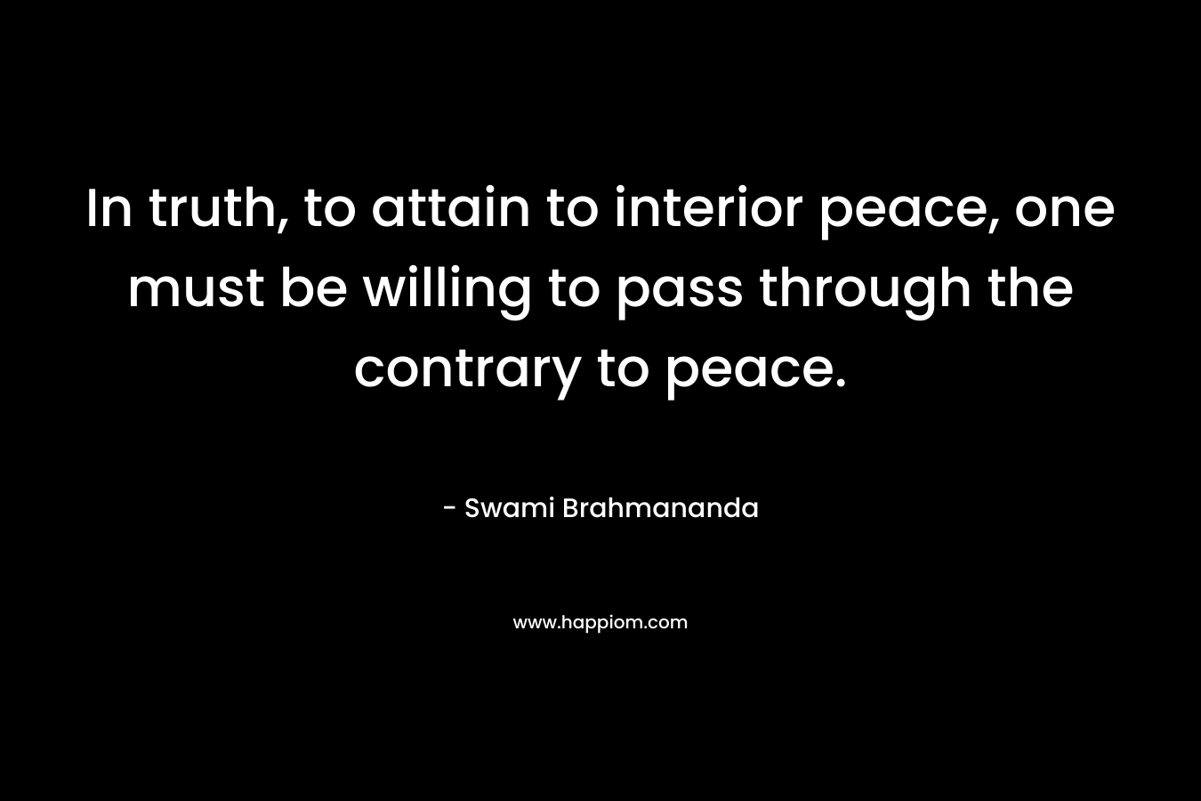 In truth, to attain to interior peace, one must be willing to pass through the contrary to peace. – Swami Brahmananda