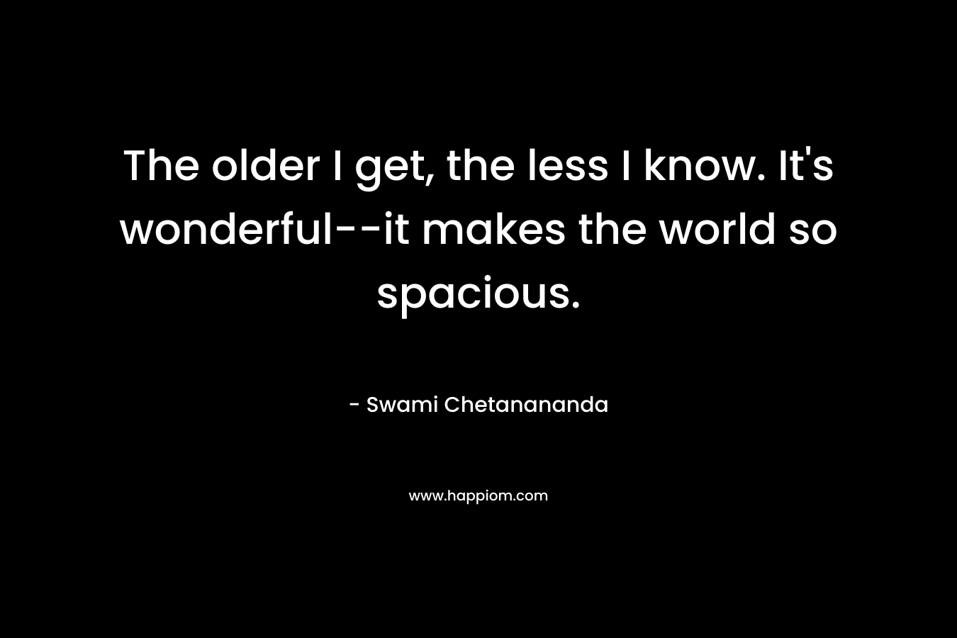 The older I get, the less I know. It’s wonderful–it makes the world so spacious. – Swami Chetanananda