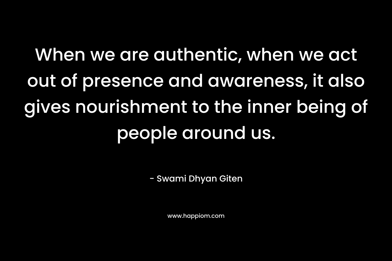 When we are authentic, when we act out of presence and awareness, it also gives nourishment to the inner being of people around us.