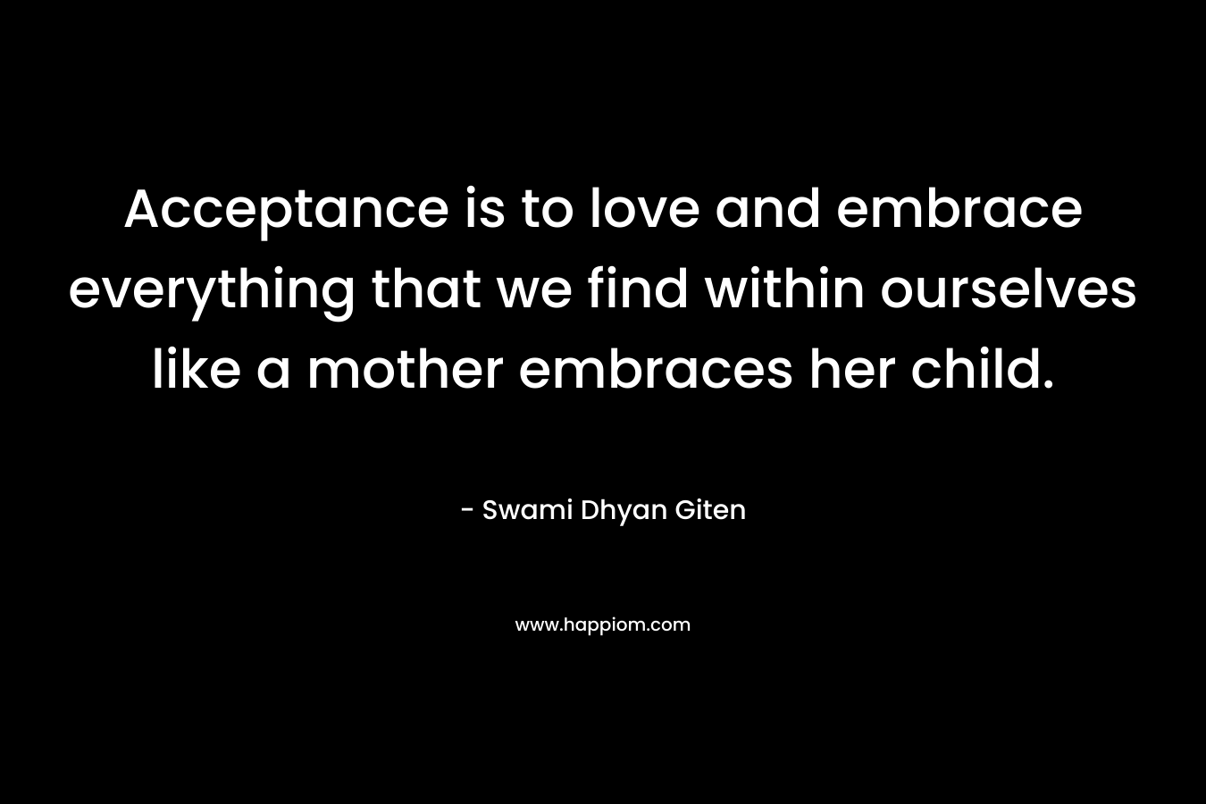 Acceptance is to love and embrace everything that we find within ourselves like a mother embraces her child.