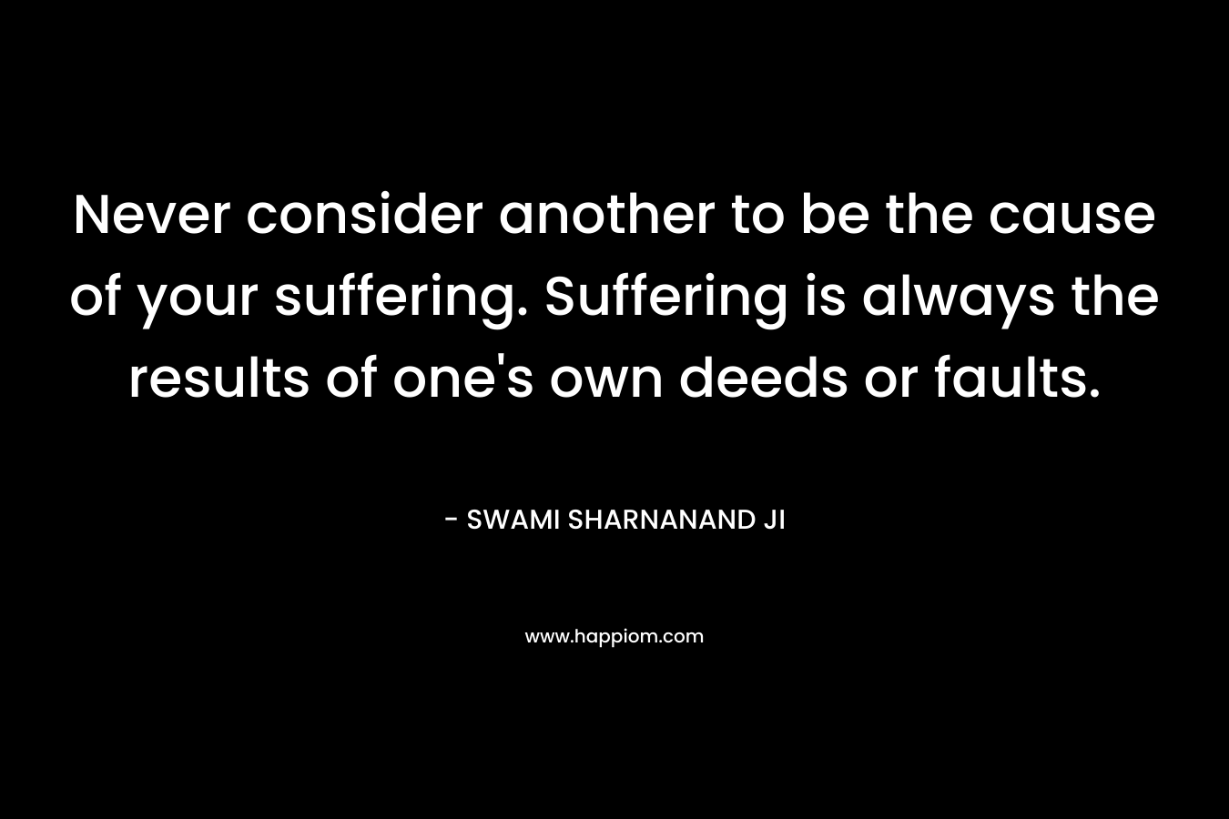 Never consider another to be the cause of your suffering. Suffering is always the results of one's own deeds or faults.